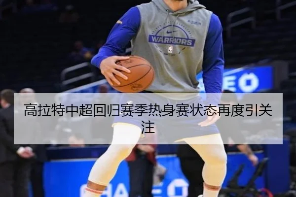 高拉特中超回归赛季热身赛状态再度引关注